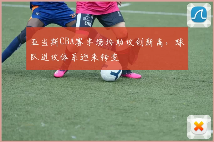 亚当斯CBA赛季场均助攻创新高，球队进攻体系迎来转变