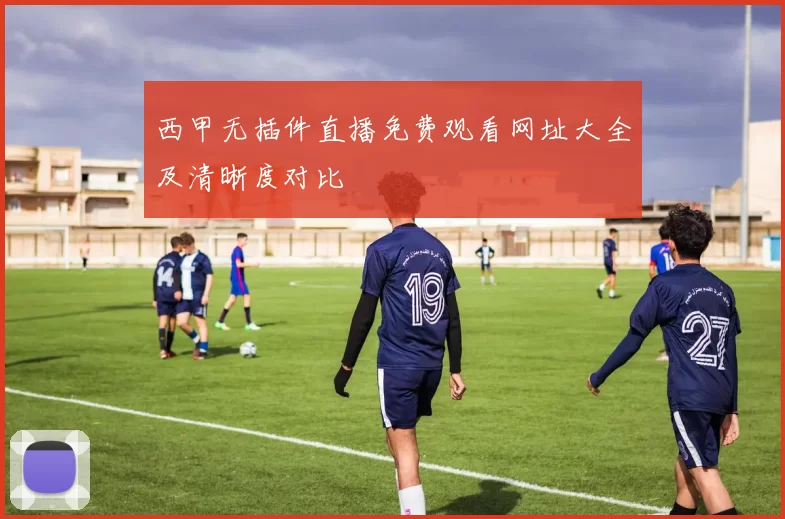 西甲无插件直播免费观看网址大全及清晰度对比