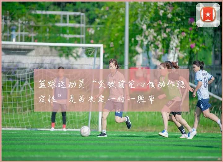 篮球运动员“突破前重心假动作稳定性”是否决定一对一胜率