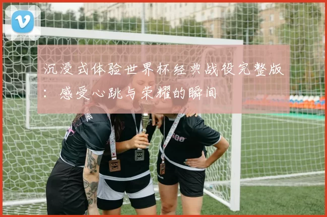 沉浸式体验世界杯经典战役完整版:感受心跳与荣耀的瞬间