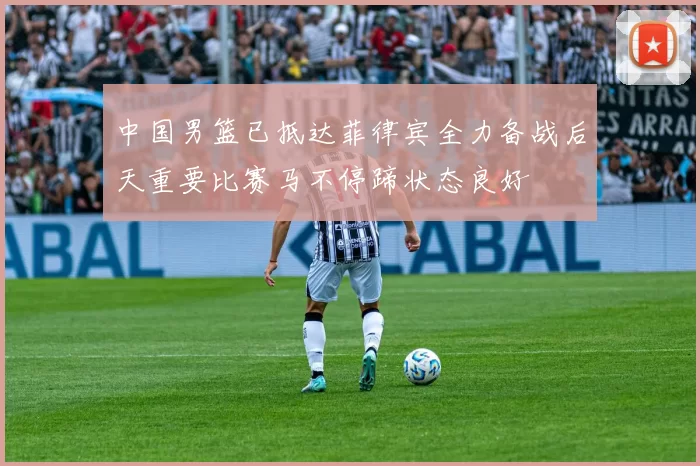 中国男篮已抵达菲律宾全力备战后天重要比赛马不停蹄状态良好