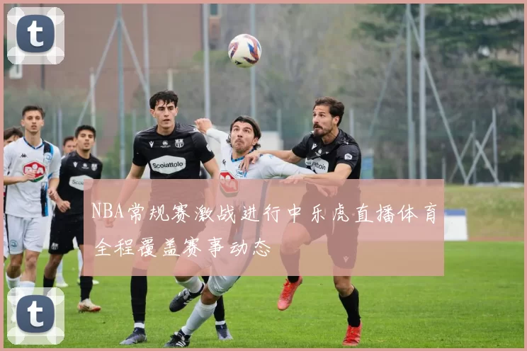 NBA常规赛激战进行中乐虎直播体育全程覆盖赛事动态