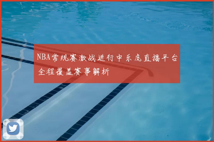 NBA常规赛激战进行中乐虎直播平台全程覆盖赛事解析