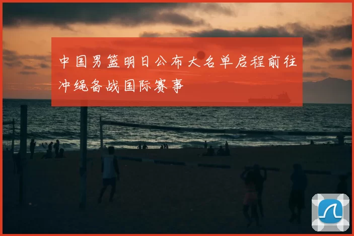 中国男篮明日公布大名单启程前往冲绳备战国际赛事