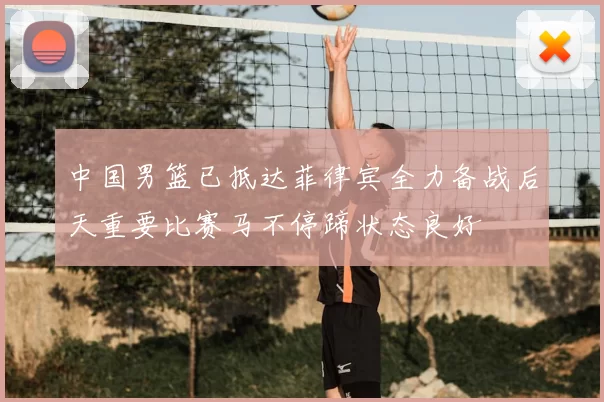 中国男篮已抵达菲律宾全力备战后天重要比赛马不停蹄状态良好
