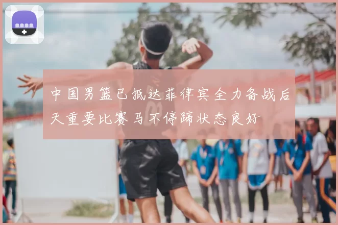中国男篮已抵达菲律宾全力备战后天重要比赛马不停蹄状态良好