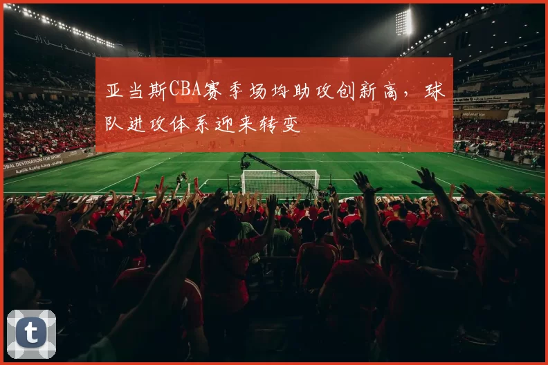 亚当斯CBA赛季场均助攻创新高,球队进攻体系迎来转变