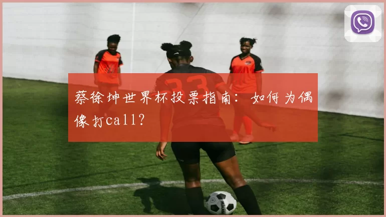 蔡徐坤世界杯投票指南：如何为偶像打call？