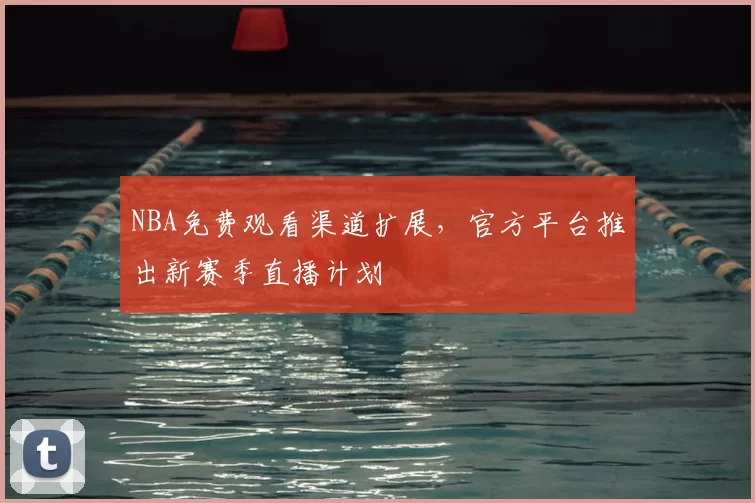 NBA免费观看渠道扩展,官方平台推出新赛季直播计划