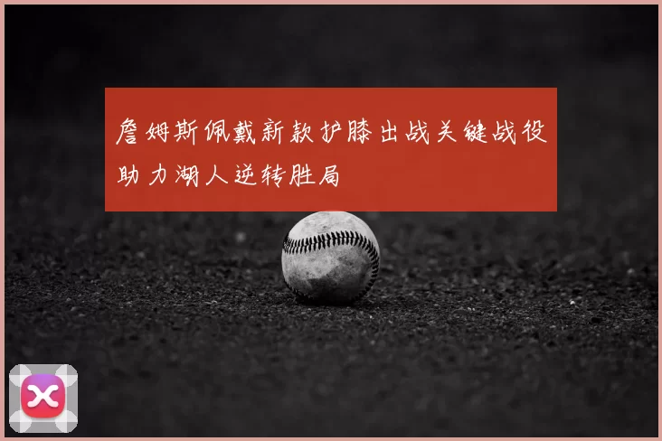 詹姆斯佩戴新款护膝出战关键战役助力湖人逆转胜局