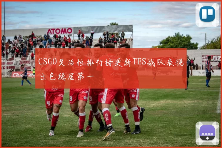 CSGO灵活性排行榜更新TES战队表现出色稳居第一