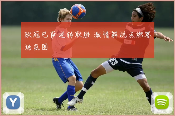 欧冠巴萨逆转取胜 激情解说点燃赛场氛围