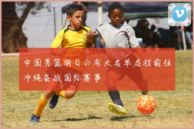 中国男篮明日公布大名单启程前往冲绳备战国际赛事