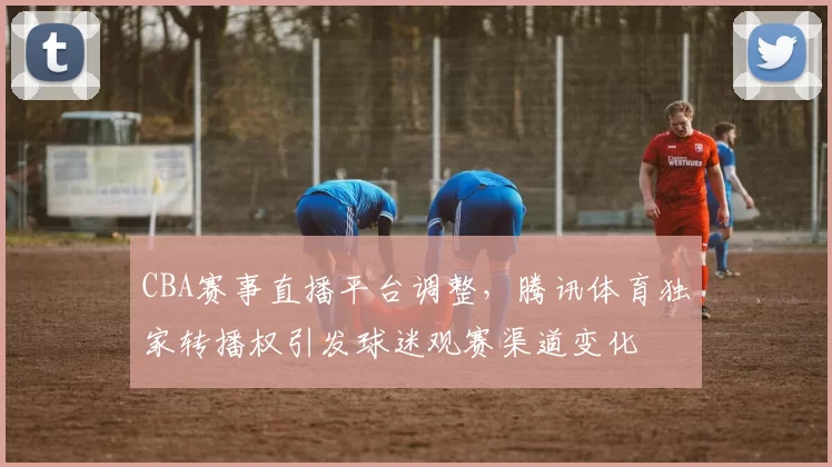 CBA赛事直播平台调整，腾讯体育独家转播权引发球迷观赛渠道变化