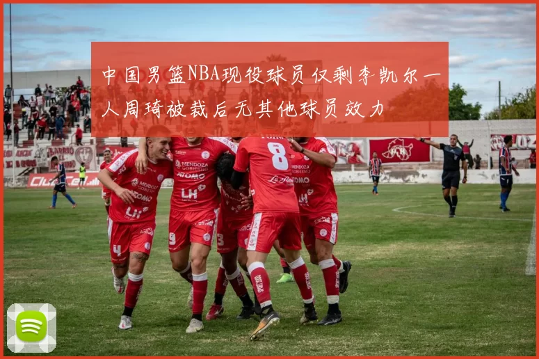 中国男篮NBA现役球员仅剩李凯尔一人周琦被裁后无其他球员效力