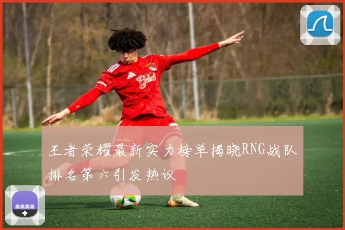 王者荣耀最新实力榜单揭晓RNG战队排名第六引发热议