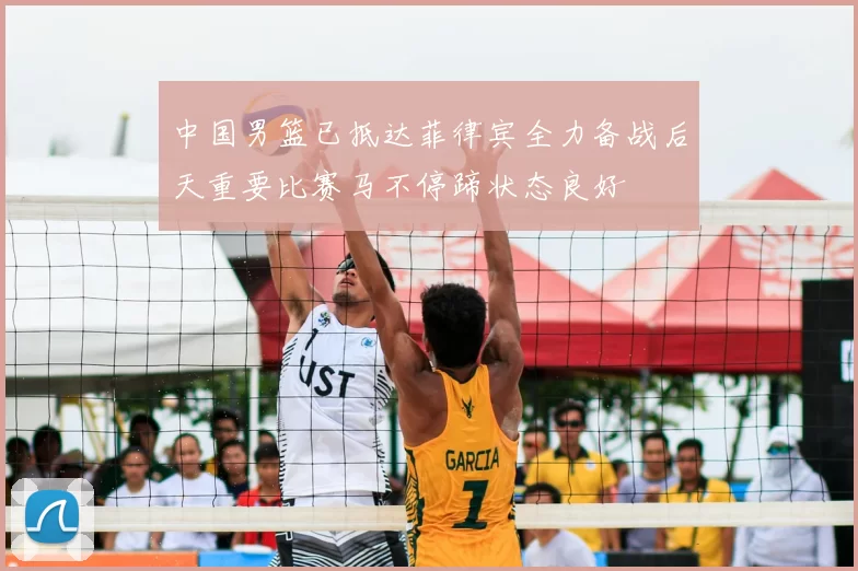 中国男篮已抵达菲律宾全力备战后天重要比赛马不停蹄状态良好