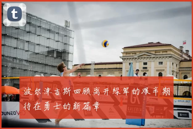 波尔津吉斯回顾离开绿军的艰辛期待在勇士的新篇章