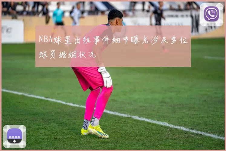 NBA球星出轨事件细节曝光涉及多位球员婚姻状况