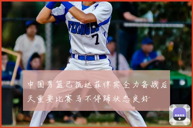 中国男篮已抵达菲律宾全力备战后天重要比赛马不停蹄状态良好