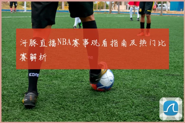河豚直播NBA赛事观看指南及热门比赛解析