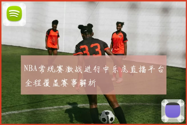 NBA常规赛激战进行中乐虎直播平台全程覆盖赛事解析