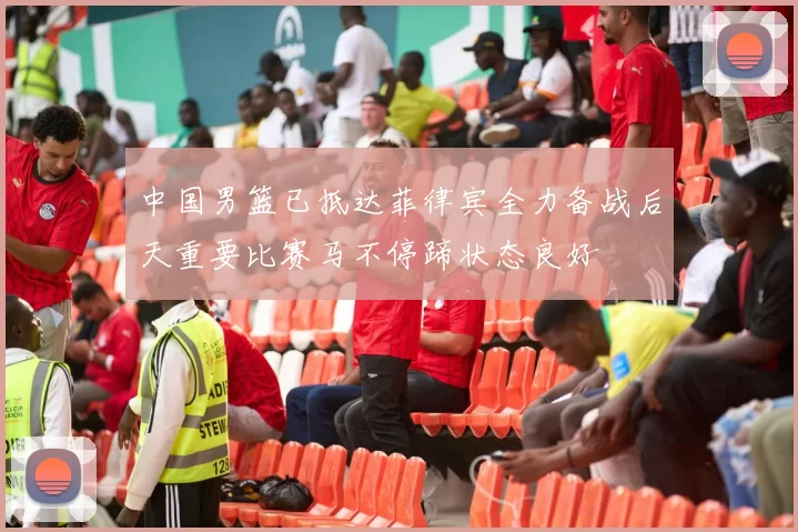 中国男篮已抵达菲律宾全力备战后天重要比赛马不停蹄状态良好