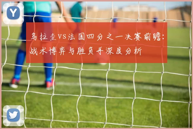 乌拉圭vs法国四分之一决赛前瞻:战术博弈与胜负手深度分析