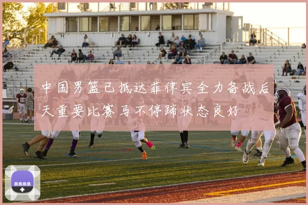 中国男篮已抵达菲律宾全力备战后天重要比赛马不停蹄状态良好