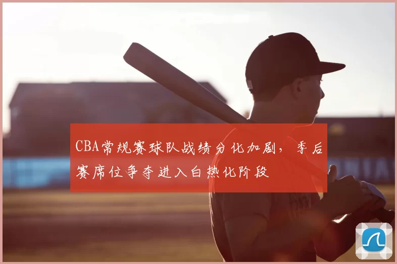 CBA常规赛球队战绩分化加剧，季后赛席位争夺进入白热化阶段