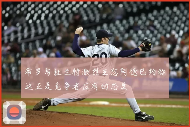 希罗与杜兰特激烈互怼阿德巴约称这正是竞争者应有的态度