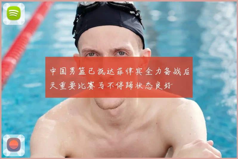 中国男篮已抵达菲律宾全力备战后天重要比赛马不停蹄状态良好