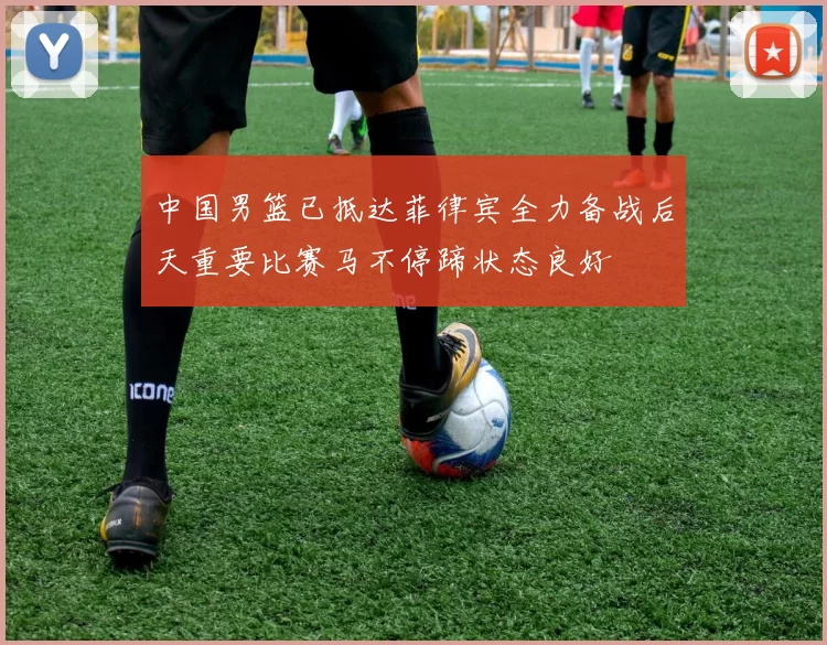 中国男篮已抵达菲律宾全力备战后天重要比赛马不停蹄状态良好