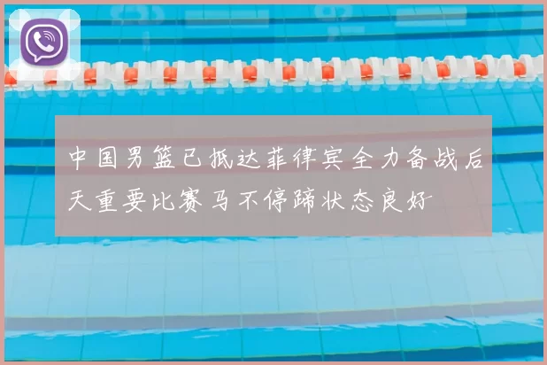 中国男篮已抵达菲律宾全力备战后天重要比赛马不停蹄状态良好