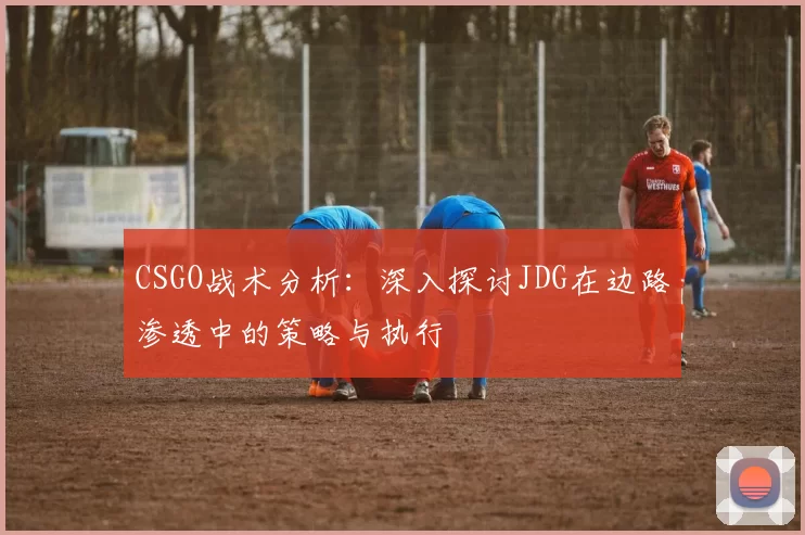 CSGO战术分析：深入探讨JDG在边路渗透中的策略与执行