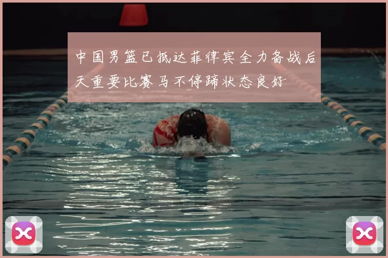中国男篮已抵达菲律宾全力备战后天重要比赛马不停蹄状态良好