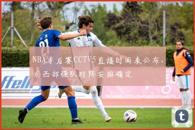 NBA季后赛CCTV5直播时间表公布,东西部强队对阵安排确定