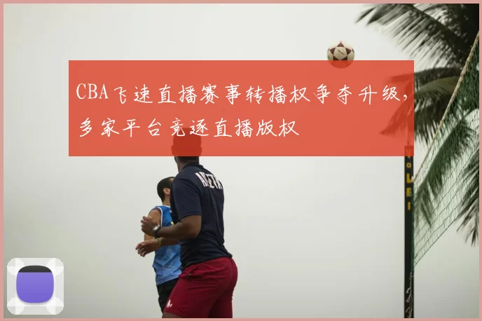 CBA飞速直播赛事转播权争夺升级,多家平台竞逐直播版权