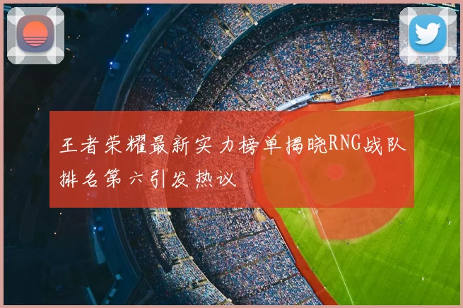 王者荣耀最新实力榜单揭晓RNG战队排名第六引发热议