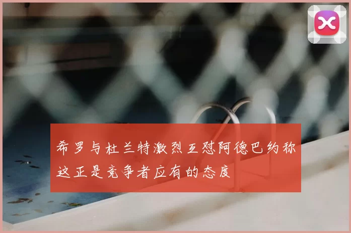 希罗与杜兰特激烈互怼阿德巴约称这正是竞争者应有的态度