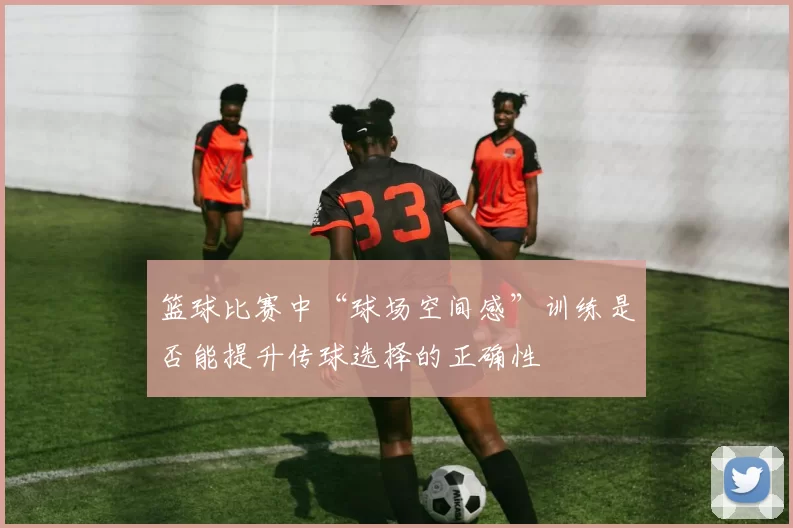 篮球比赛中“球场空间感”训练是否能提升传球选择的正确性