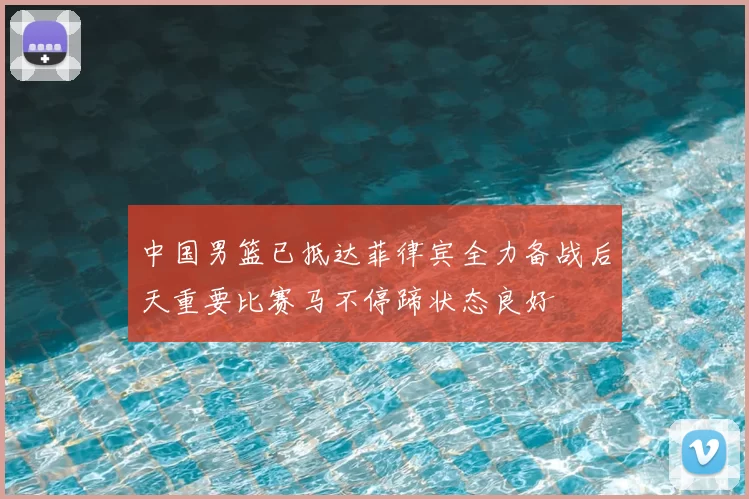 中国男篮已抵达菲律宾全力备战后天重要比赛马不停蹄状态良好