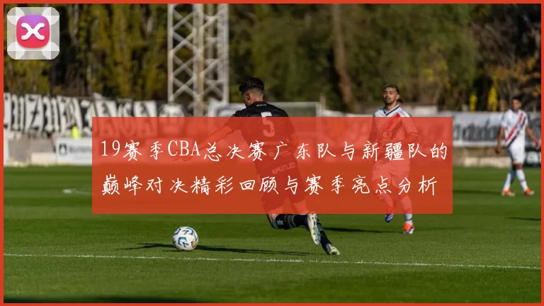19赛季CBA总决赛广东队与新疆队的巅峰对决精彩回顾与赛季亮点分析