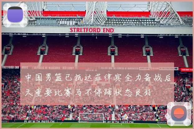 中国男篮已抵达菲律宾全力备战后天重要比赛马不停蹄状态良好