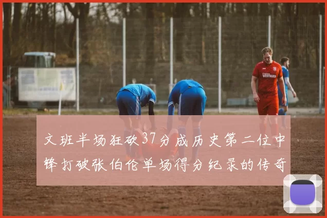 文班半场狂砍37分成历史第二位中锋打破张伯伦单场得分纪录的传奇时刻