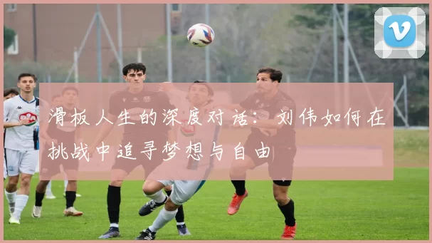 滑板人生的深度对话:刘伟如何在挑战中追寻梦想与自由