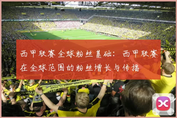 西甲联赛全球粉丝基础：西甲联赛在全球范围的粉丝增长与传播