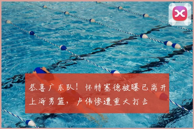 恭喜广东队!怀特塞德被曝已离开上海男篮,卢伟惨遭重大打击