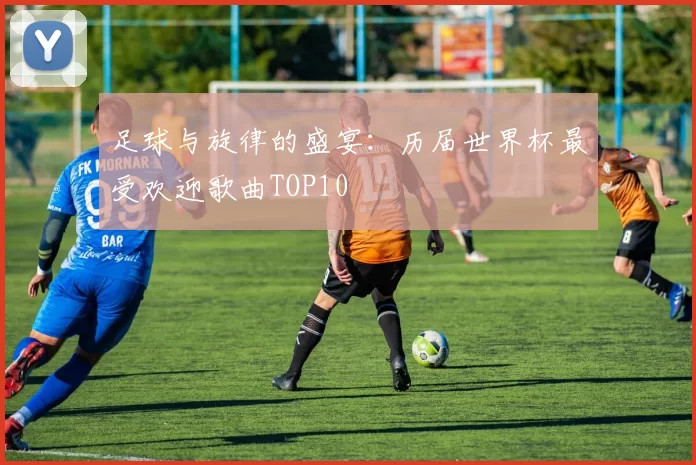 足球与旋律的盛宴:历届世界杯最受欢迎歌曲TOP10