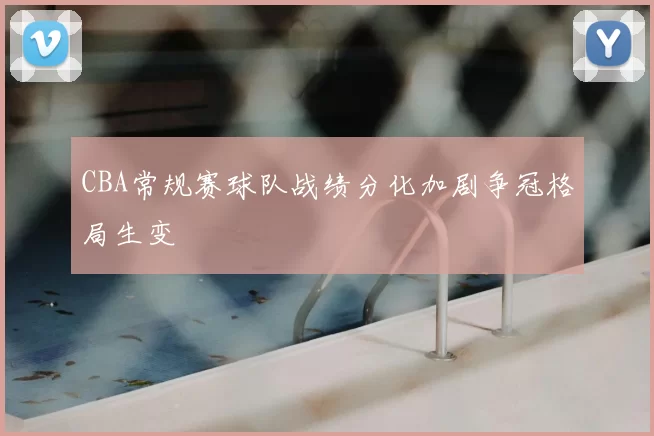CBA常规赛球队战绩分化加剧争冠格局生变